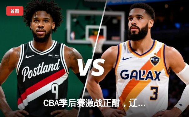 CBA季后赛激战正酣，辽宁男篮加时险胜广东总分2-1领先