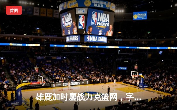 雄鹿加时鏖战力克篮网，字母哥44分主宰关键时刻