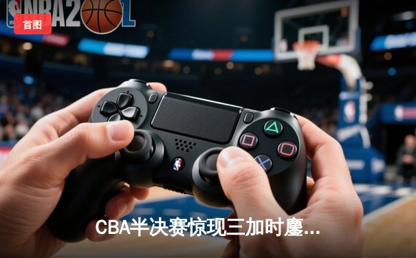 CBA半决赛惊现三加时鏖战 广东宏远力克辽宁本钢夺赛点