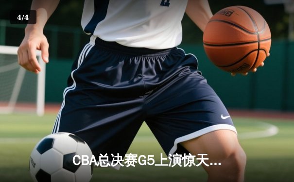 CBA总决赛G5上演惊天逆转 辽宁本钢加时险胜广东宏远夺队史第三冠 - 4